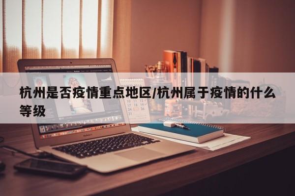 杭州是否疫情重点地区/杭州属于疫情的什么等级