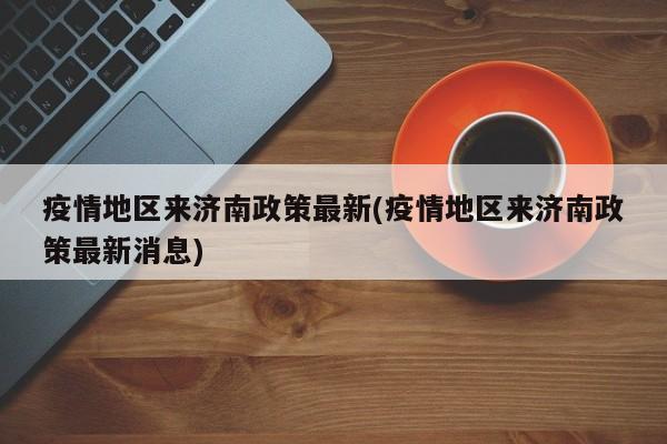 疫情地区来济南政策最新(疫情地区来济南政策最新消息)