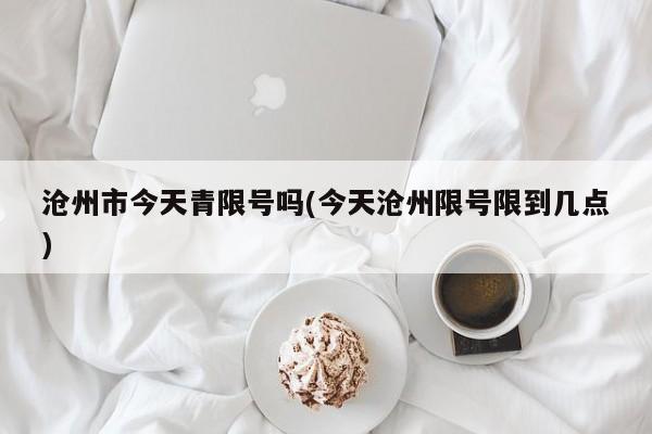 沧州市今天青限号吗(今天沧州限号限到几点)