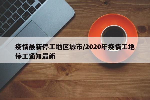 疫情最新停工地区城市/2020年疫情工地停工通知最新